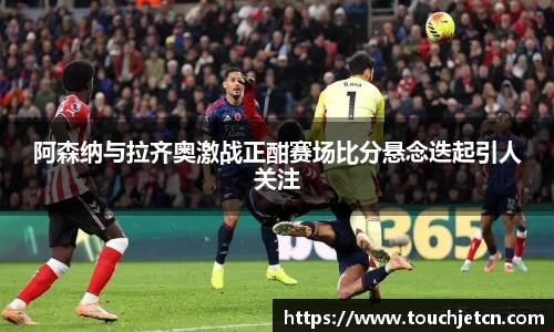 阿森纳与拉齐奥激战正酣赛场比分悬念迭起引人关注