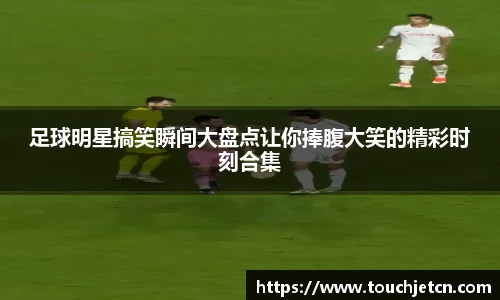 足球明星搞笑瞬间大盘点让你捧腹大笑的精彩时刻合集