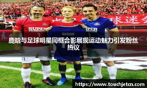 鹿晗与足球明星同框合影展现运动魅力引发粉丝热议
